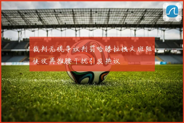 裁判无视争议判罚哈滕拉拽文班阻快攻再推腰干扰引发热议