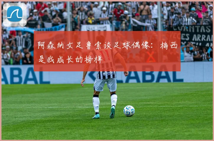 阿森纳女足鲁索谈足球偶像：梅西是我成长的榜样