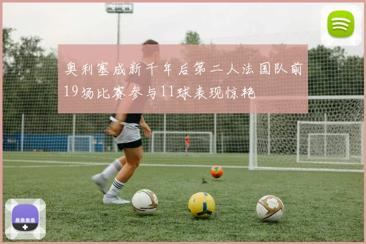 奥利塞成新千年后第二人法国队前19场比赛参与11球表现惊艳