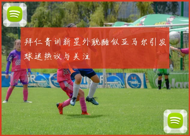 拜仁青训新星外貌酷似亚马尔引发球迷热议与关注