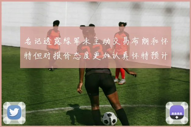 名记透露绿军未主动交易布朗和怀特但对报价态度更加认真怀特预计留队