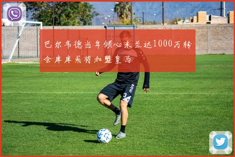 巴尔韦德当年倾心米兰达1000万转会库库或将加盟皇马