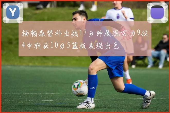 杨瀚森替补出战17分钟展现实力9投4中斩获10分5篮板表现出色