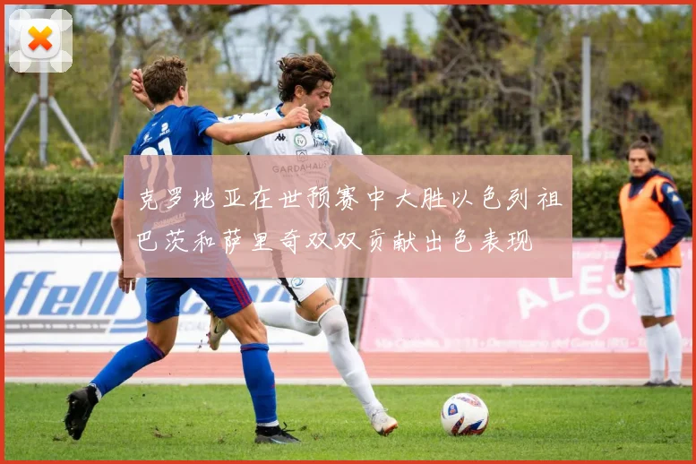 克罗地亚在世预赛中大胜以色列祖巴茨和萨里奇双双贡献出色表现