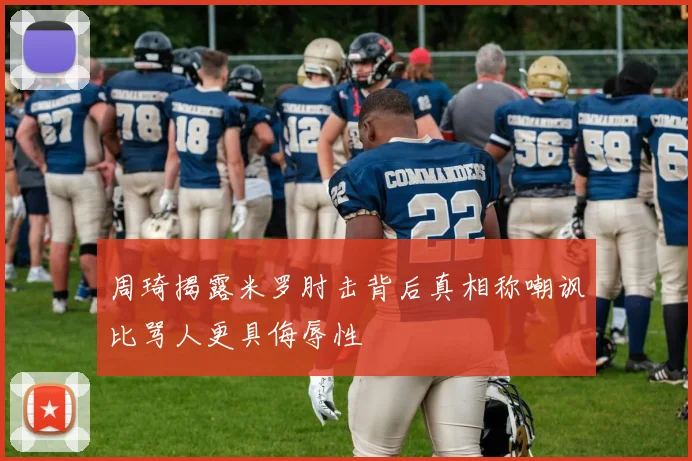 周琦揭露米罗肘击背后真相称嘲讽比骂人更具侮辱性