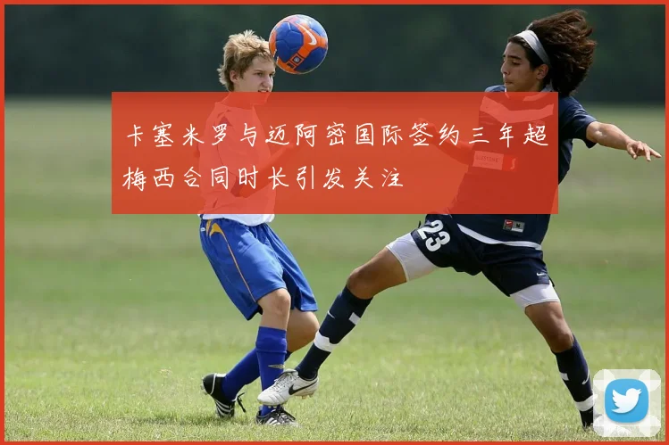 卡塞米罗与迈阿密国际签约三年超梅西合同时长引发关注