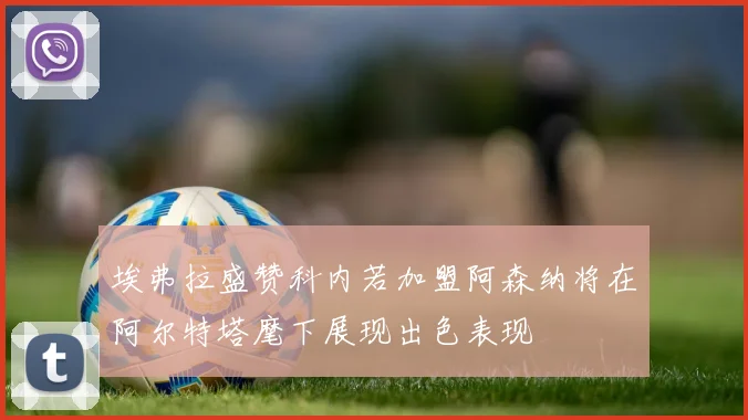 埃弗拉盛赞科内若加盟阿森纳将在阿尔特塔麾下展现出色表现
