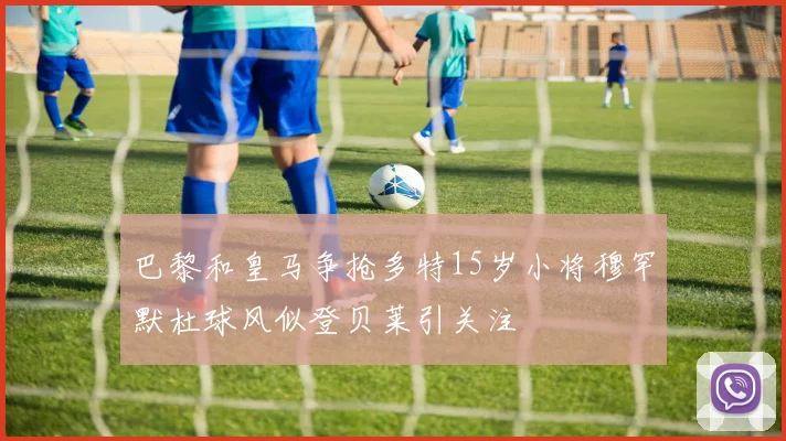巴黎和皇马争抢多特15岁小将穆罕默杜球风似登贝莱引关注
