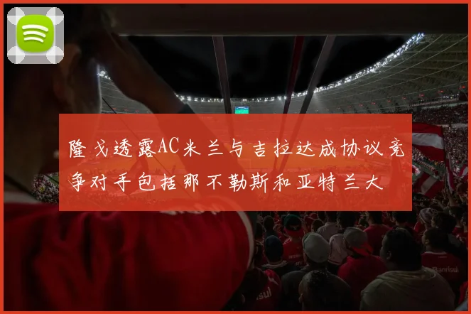 隆戈透露AC米兰与吉拉达成协议竞争对手包括那不勒斯和亚特兰大