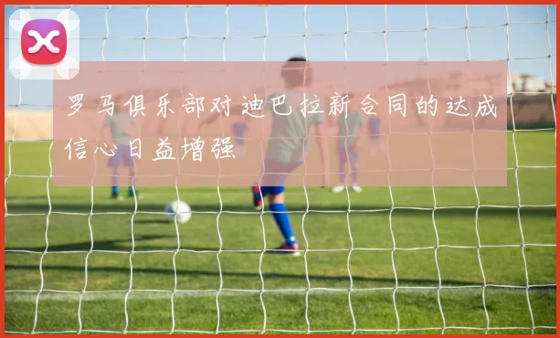 罗马俱乐部对迪巴拉新合同的达成信心日益增强