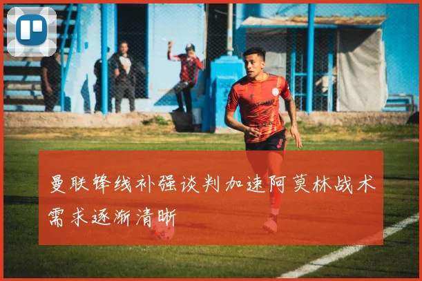 曼联锋线补强谈判加速阿莫林战术需求逐渐清晰