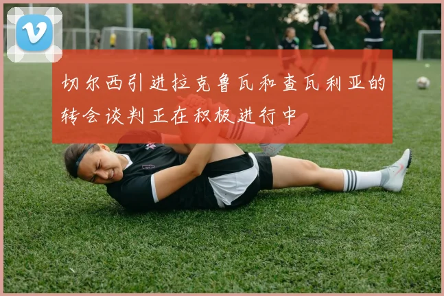 切尔西引进拉克鲁瓦和查瓦利亚的转会谈判正在积极进行中